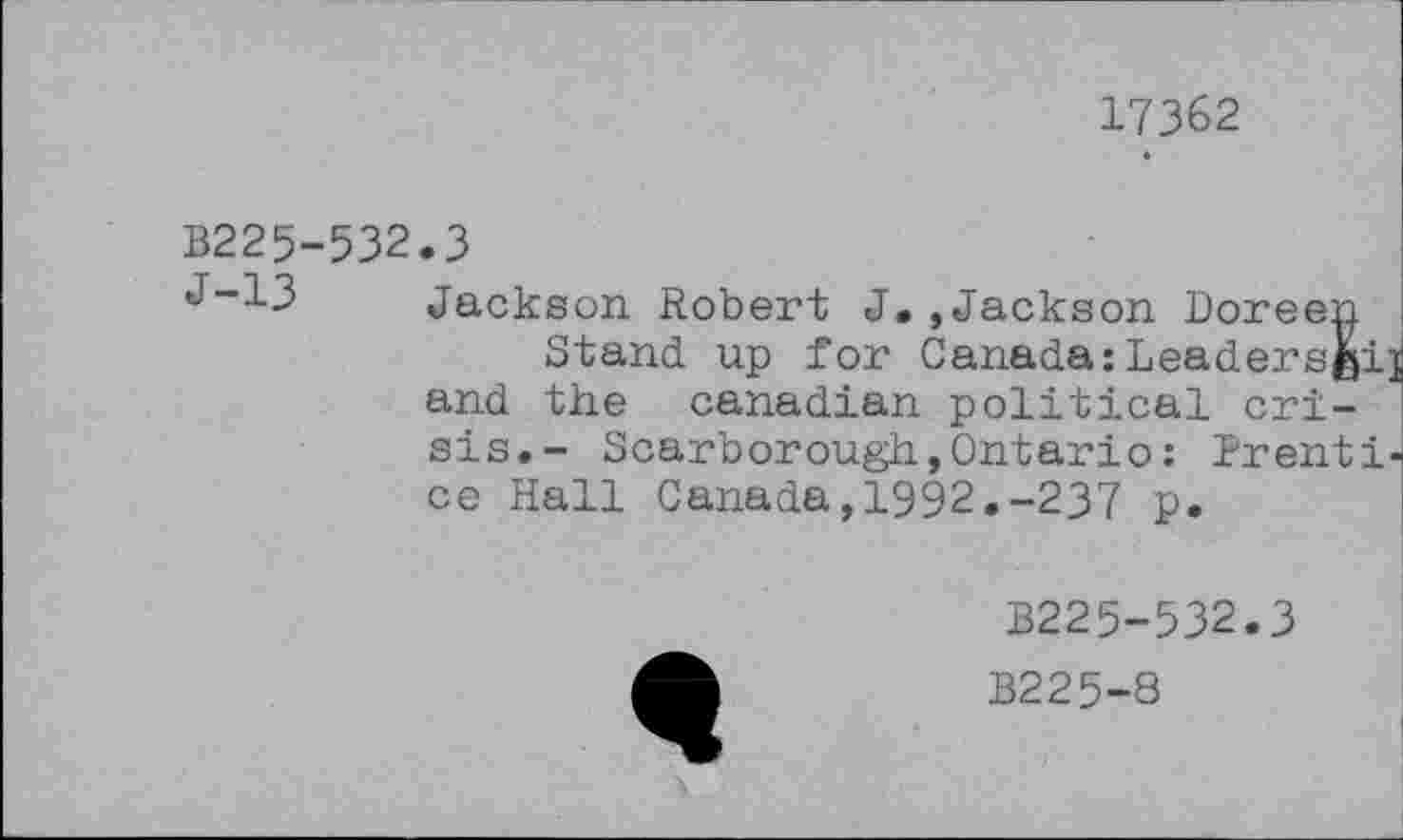 ﻿17362
B225-532.3
J-13 Jackson Robert J.»Jackson Doreen
Stand up for Canada:Leadersgi and the Canadian political crisis.- Scarborough,Ontario : îrenti ce Hall Canada,1992.-237 p.
B225-532.3
B225-8